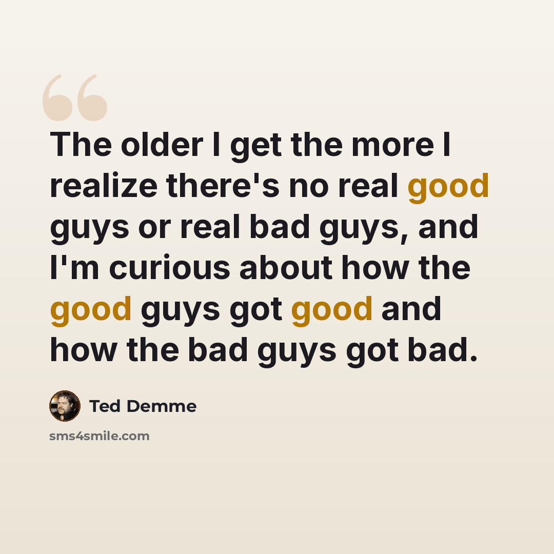 “The older I get the more I realize there's no real good guys or real bad guys, and I'm curious about how the good guys got good and how the bad guys got bad.” quote by Ted Demme