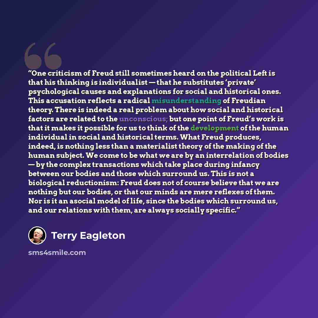 “One criticism of Freud still sometimes heard on the political Left is that his thinking is individualist — that he substitutes ‘private’ psychological causes and explanations for social and historical ones. This accusation reflects a radical misunderstanding of Freudian theory. There is indeed a…” quote by Terry Eagleton