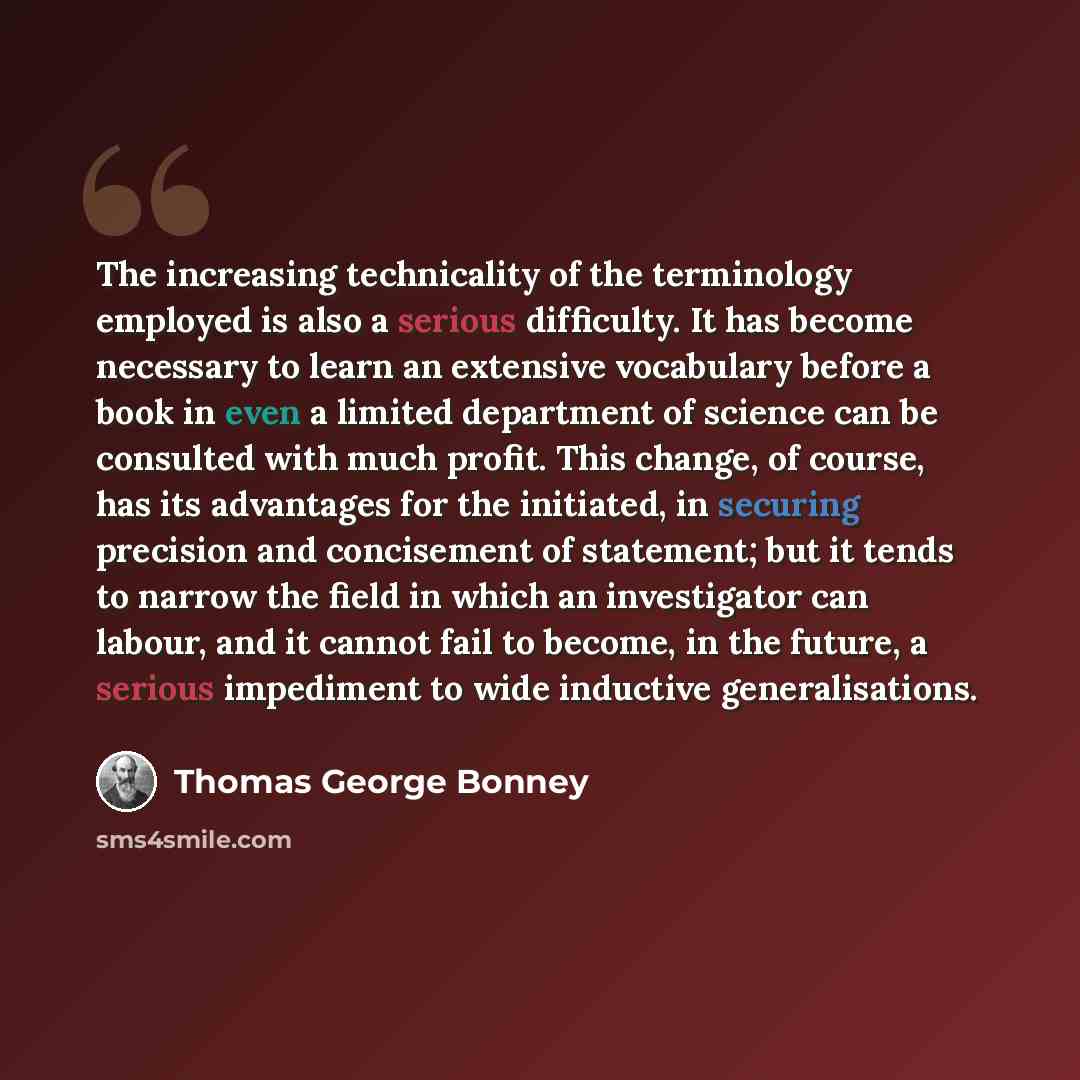 “The increasing technicality of the terminology employed is also a serious difficulty. It has become necessary to learn an extensive vocabulary before a book in even a limited department of science can be consulted with much profit. This change, of course, has its advantages for the initiated, in…” quote by Thomas George Bonney