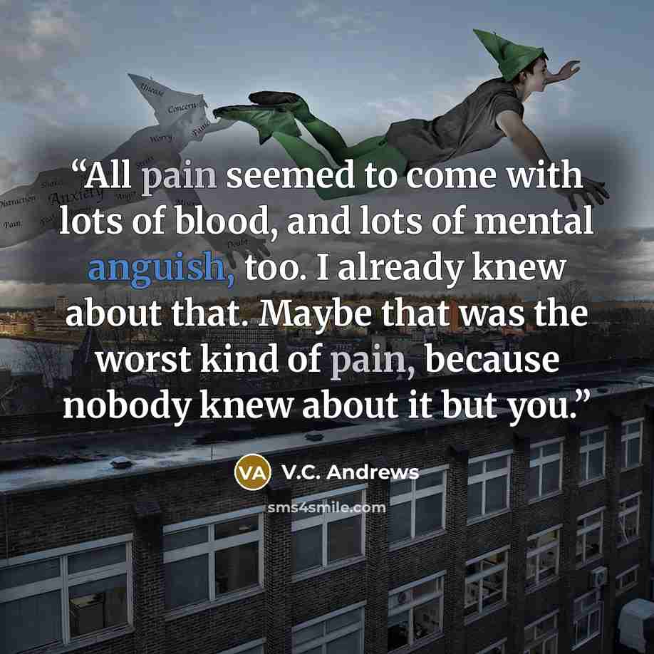 “All pain seemed to come with lots of blood, and lots of mental anguish, too. I already knew about that. Maybe that was the worst kind of pain, because nobody knew about it but you.” quote by V.C. Andrews