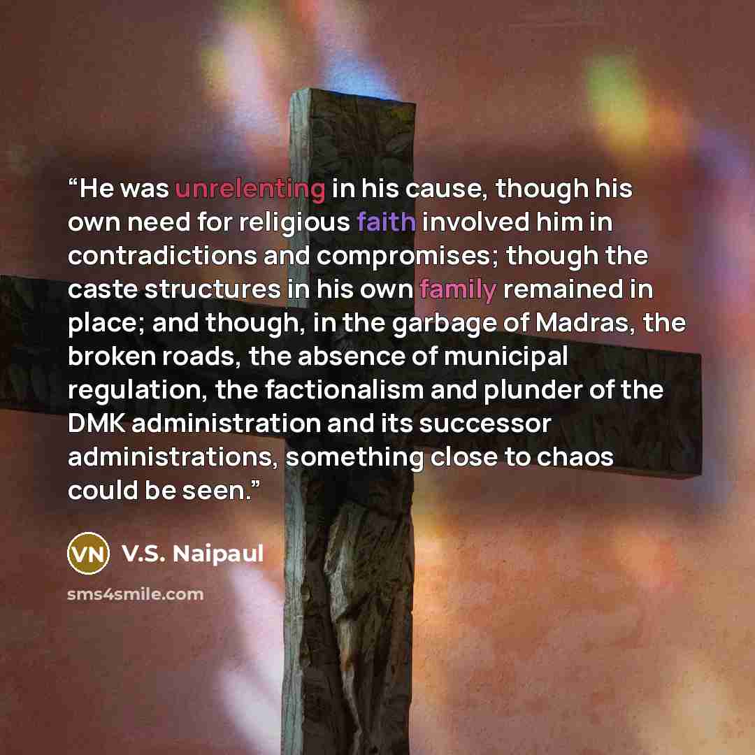 “He was unrelenting in his cause, though his own need for religious faith involved him in contradictions and compromises; though the caste structures in his own family remained in place; and though, in the garbage of Madras, the broken roads, the absence of municipal regulation, the factionalism…” quote by V.S. Naipaul