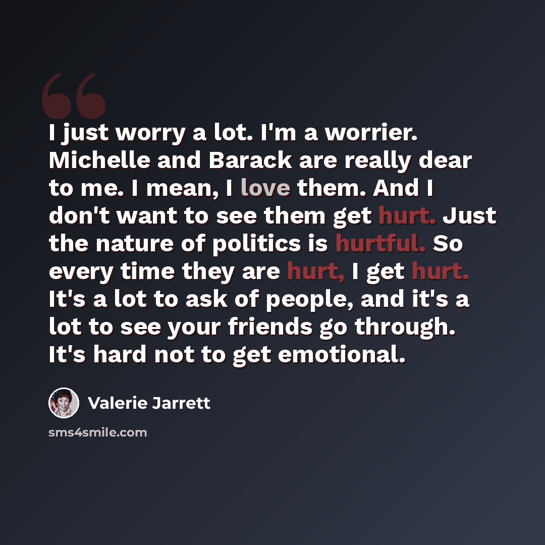 “I just worry a lot. I'm a worrier. Michelle and Barack are really dear to me. I mean, I love them. And I don't want to see them get hurt. Just the nature of politics is hurtful. So every time they are hurt, I get hurt. It's a lot to ask of people, and it's a lot to see your friends go through…” quote by Valerie Jarrett