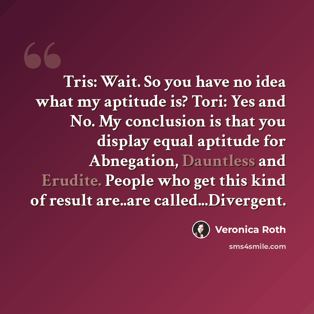 “Tris: Wait. So you have no idea what my aptitude is? Tori: Yes and No. My conclusion is that you display equal aptitude for Abnegation, Dauntless and Erudite. People who get this kind of result are..are called...Divergent.” quote by Veronica Roth