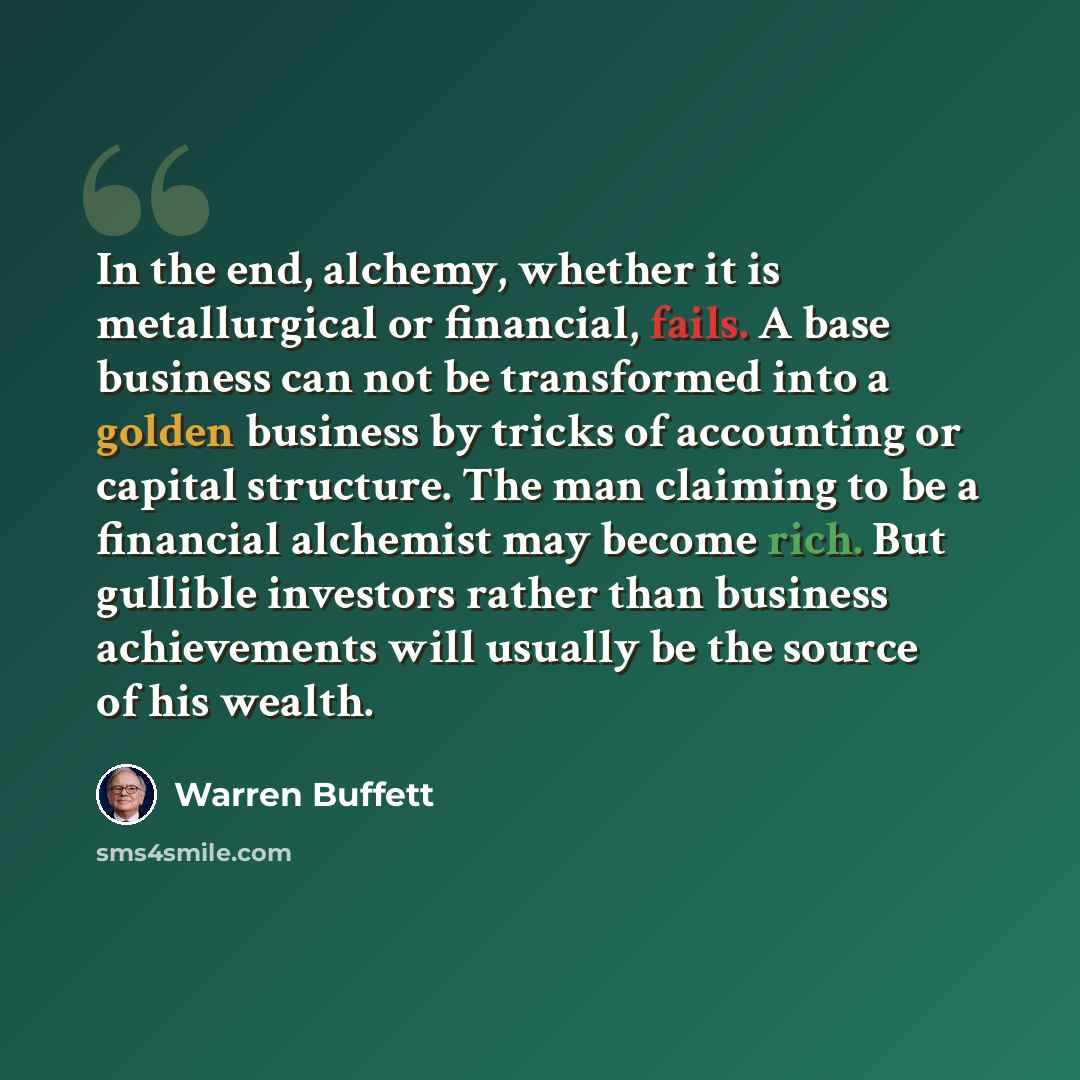“In the end, alchemy, whether it is metallurgical or financial, fails. A base business can not be transformed into a golden business by tricks of accounting or capital structure. The man claiming to be a financial alchemist may become rich. But gullible investors rather than business achievements…” quote by Warren Buffett