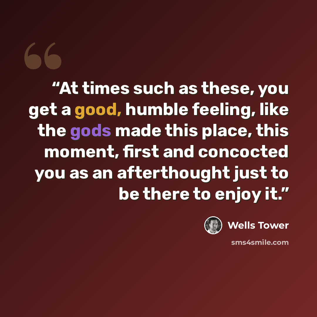 “At times such as these, you get a good, humble feeling, like the gods made this place, this moment, first and concocted you as an afterthought just to be there to enjoy it.” quote by Wells Tower
