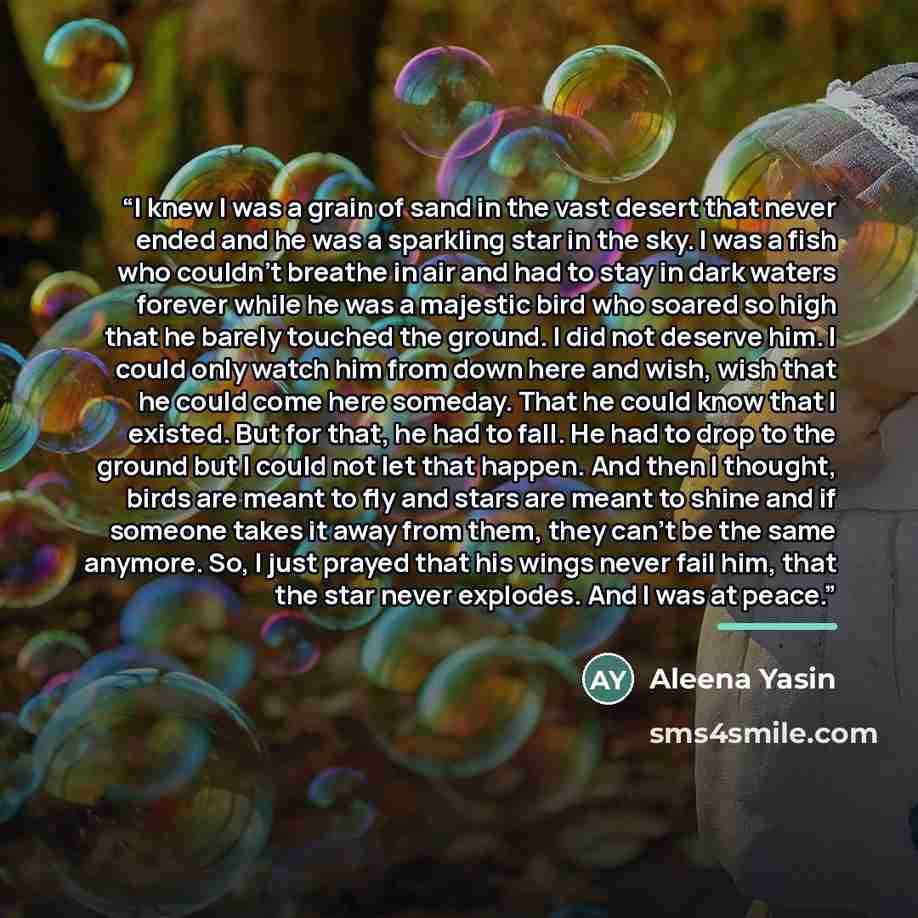 “I knew I was a grain of sand in the vast desert that never ended and he was a sparkling star in the sky. I was a fish who couldn’t breathe in air and had to stay in dark waters forever while he was a majestic bird who soared so high that he barely touched the ground. I did not deserve him. I could…” quote by Aleena Yasin