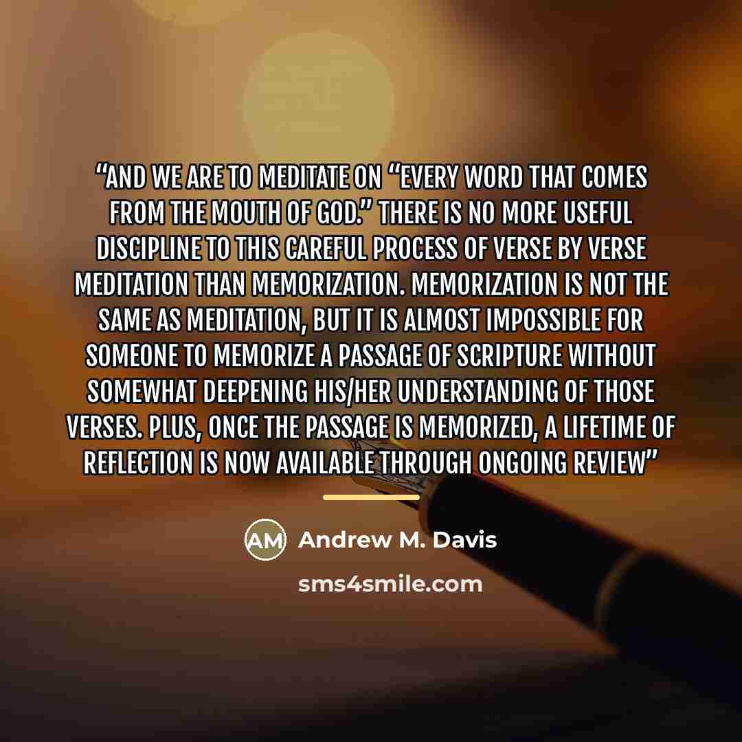 “And we are to meditate on “every word that comes from the mouth of God.” There is no more useful discipline to this careful process of verse by verse meditation than memorization. Memorization is not the same as meditation, but it is almost impossible for someone to memorize a passage of Scripture…” quote by Andrew M. Davis