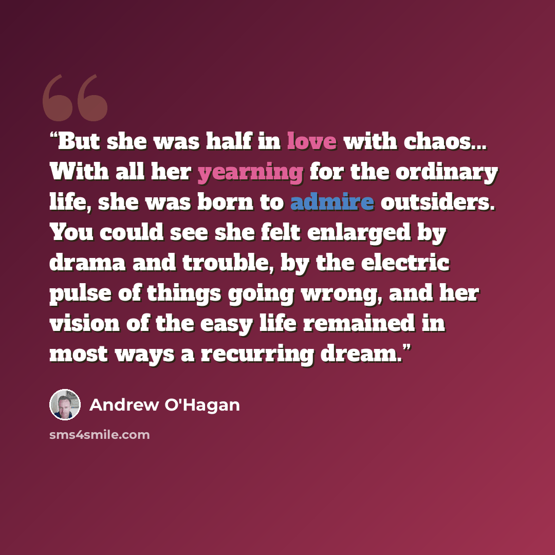 “But she was half in love with chaos... With all her yearning for the ordinary life, she was born to admire outsiders. You could see she felt enlarged by drama and trouble, by the electric pulse of things going wrong, and her vision of the easy life remained in most ways a recurring dream.” quote by Andrew O'Hagan