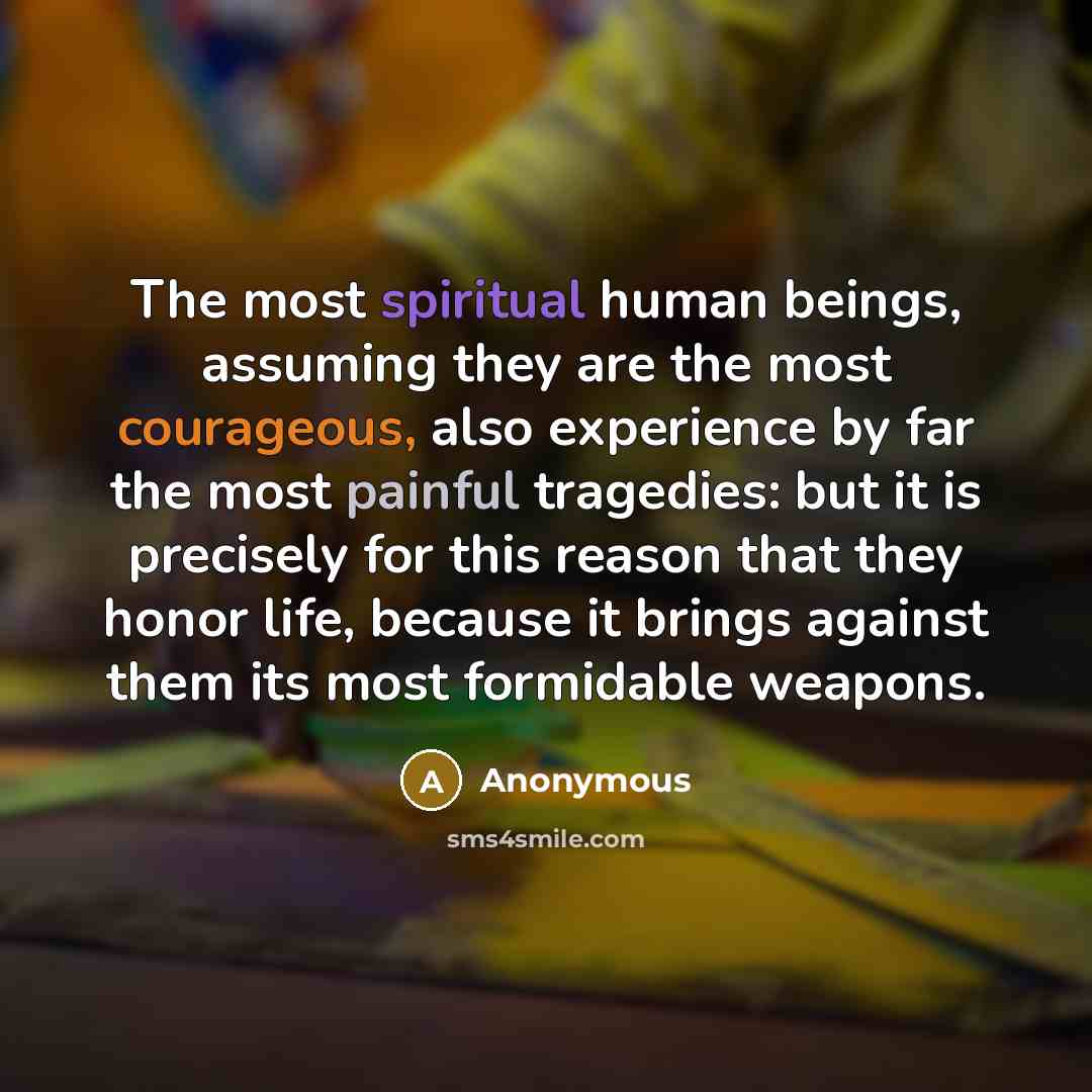 “The most spiritual human beings, assuming they are the most courageous, also experience by far the most painful tragedies: but it is precisely for this reason that they honor life, because it brings against them its most formidable weapons.” quote by Anonymous