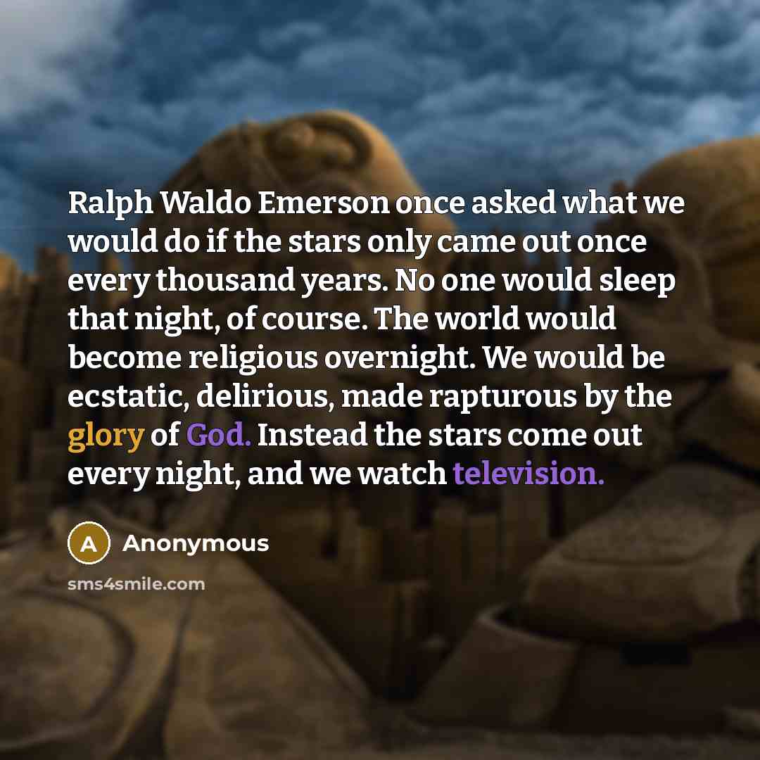 “Ralph Waldo Emerson once asked what we would do if the stars only came out once every thousand years. No one would sleep that night, of course. The world would become religious overnight. We would be ecstatic, delirious, made rapturous by the glory of God. Instead the stars come out every night…” quote by Anonymous