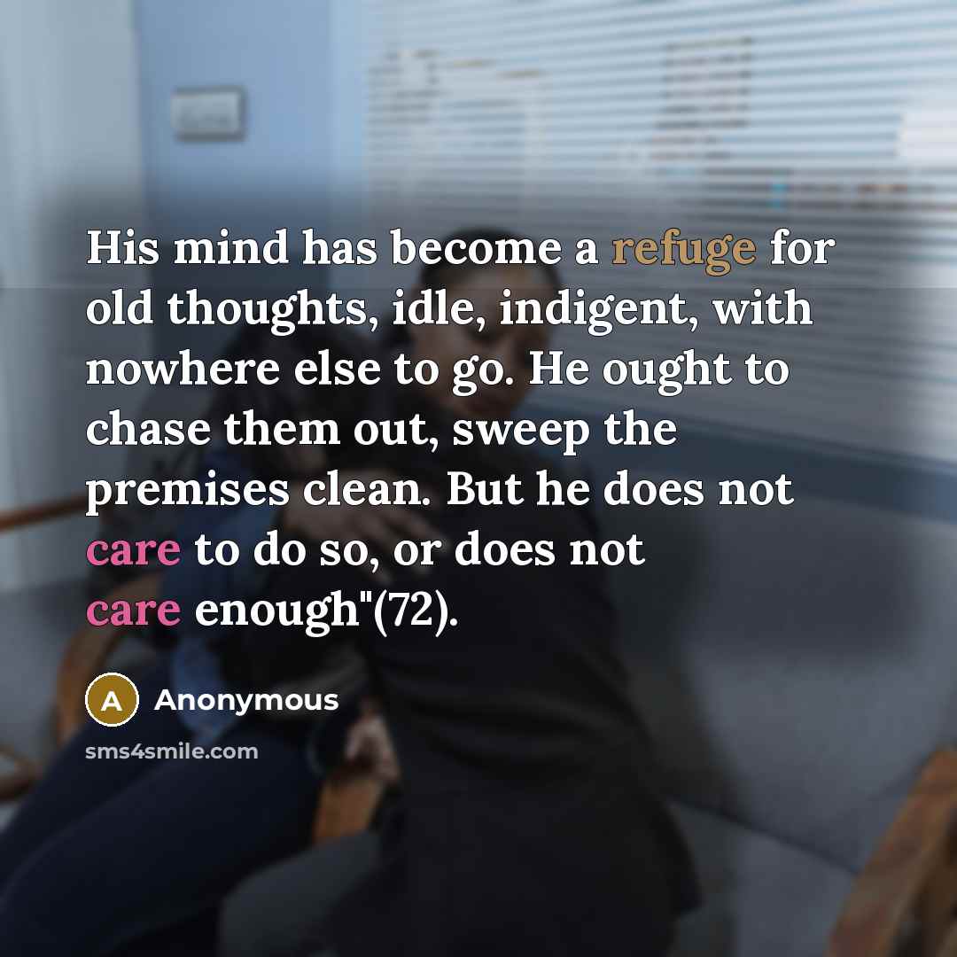 “His mind has become a refuge for old thoughts, idle, indigent, with nowhere else to go. He ought to chase them out, sweep the premises clean. But he does not care to do so, or does not care enough"(72).” quote by Anonymous