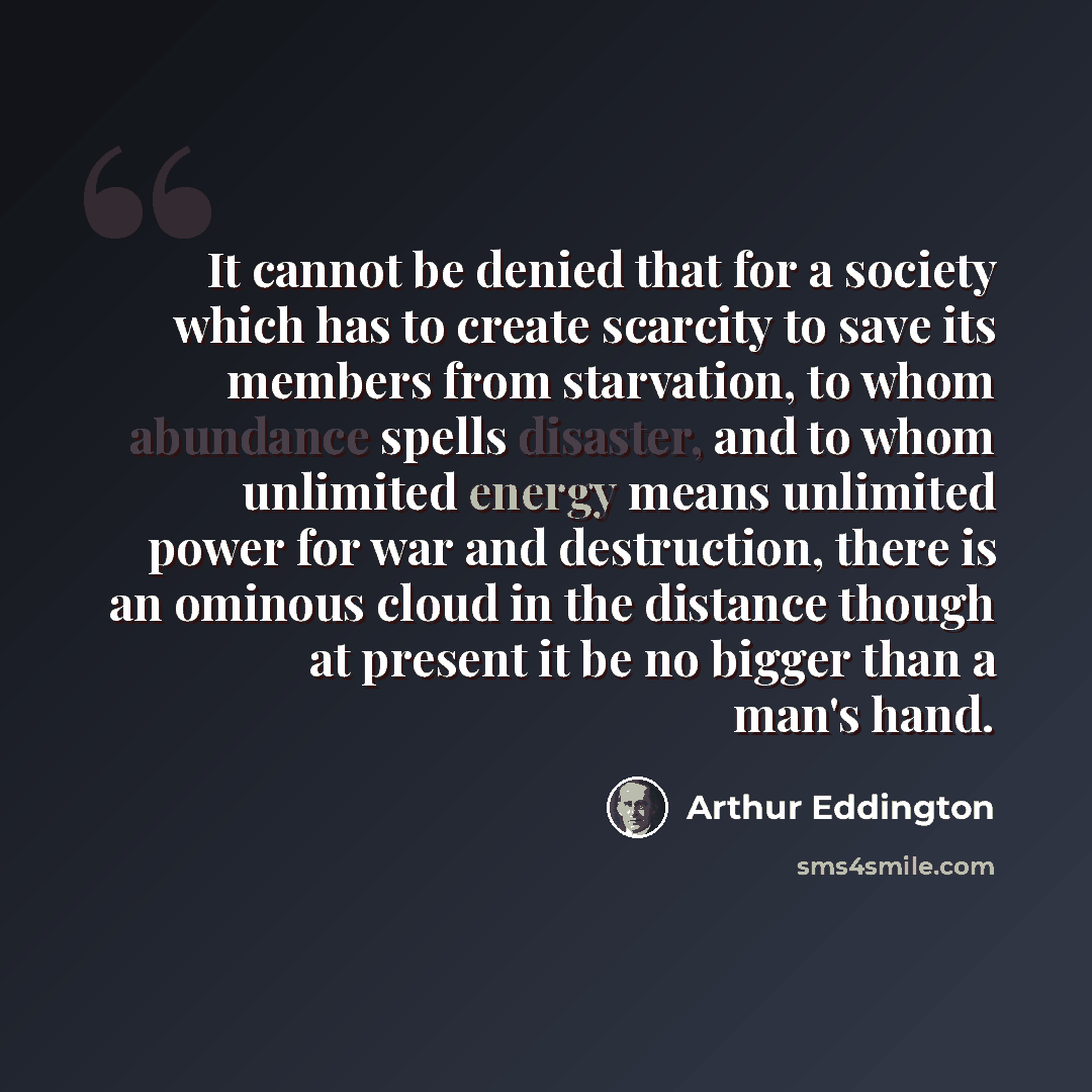 “It cannot be denied that for a society which has to create scarcity to save its members from starvation, to whom abundance spells disaster, and to whom unlimited energy means unlimited power for war and destruction, there is an ominous cloud in the distance though at present it be no bigger than a…” quote by Arthur Eddington