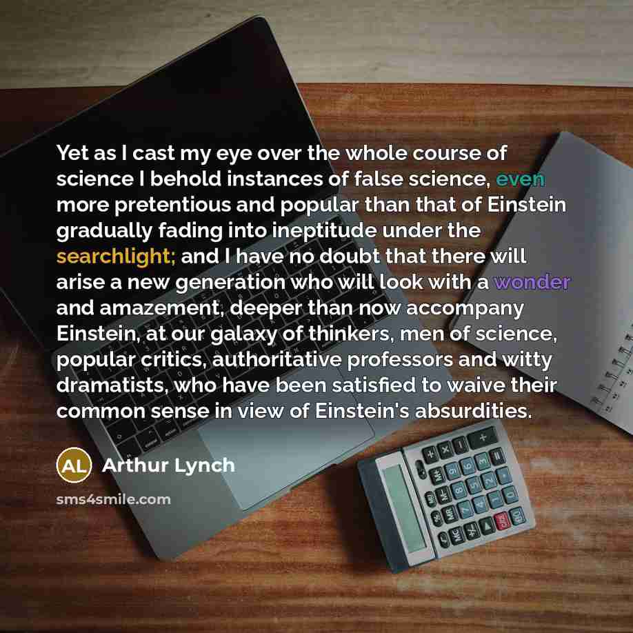 “Yet as I cast my eye over the whole course of science I behold instances of false science, even more pretentious and popular than that of Einstein gradually fading into ineptitude under the searchlight; and I have no doubt that there will arise a new generation who will look with a wonder and…” quote by Arthur Lynch