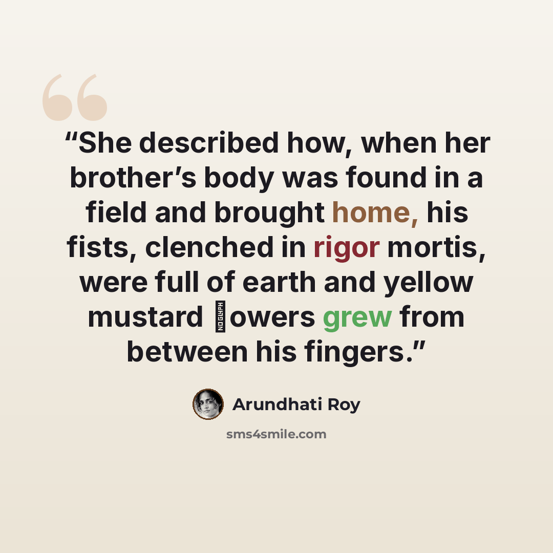 “She described how, when her brother’s body was found in a field and brought home, his fists, clenched in rigor mortis, were full of earth and yellow mustard ﬂowers grew from between his fingers.” quote by Arundhati Roy