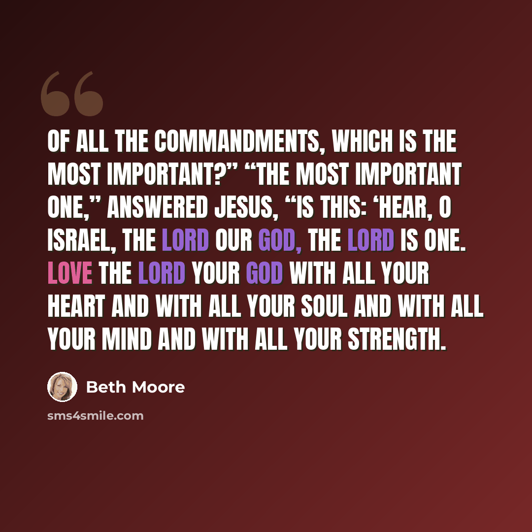 “Of all the commandments, which is the most important?” “The most important one,” answered Jesus, “is this: ‘Hear, O Israel, the Lord our God, the Lord is one. Love the Lord your God with all your heart and with all your soul and with all your mind and with all your strength.” quote by Beth Moore