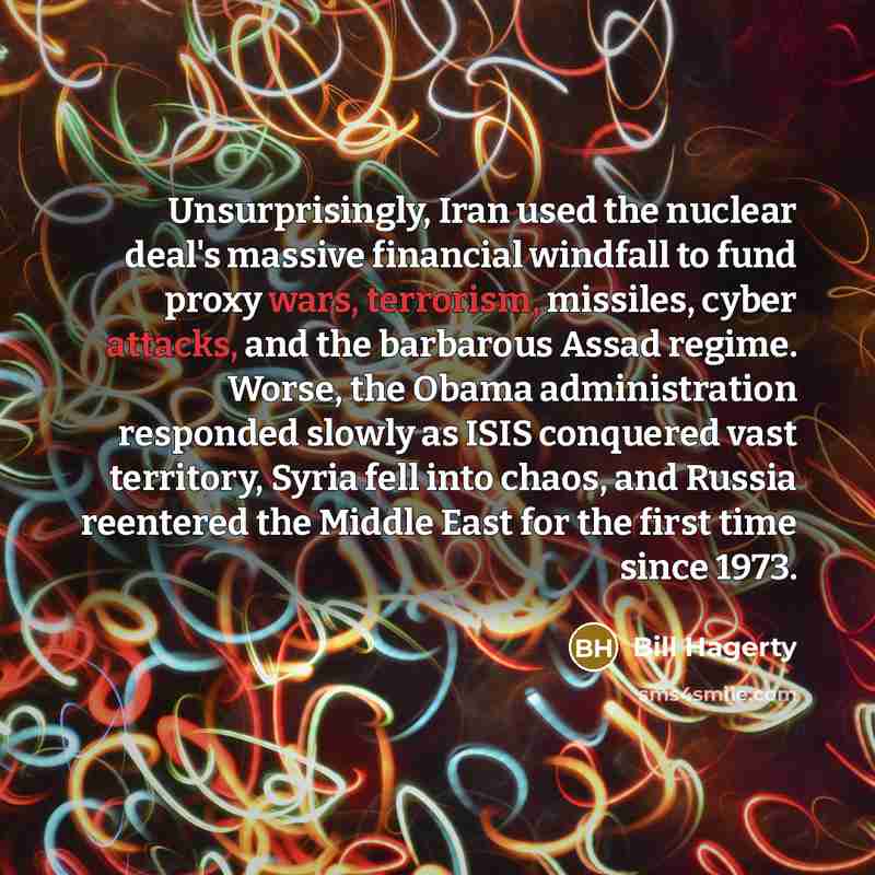 “Unsurprisingly, Iran used the nuclear deal's massive financial windfall to fund proxy wars, terrorism, missiles, cyber attacks, and the barbarous Assad regime. Worse, the Obama administration responded slowly as ISIS conquered vast territory, Syria fell into chaos, and Russia reentered the Middle…” quote by Bill Hagerty