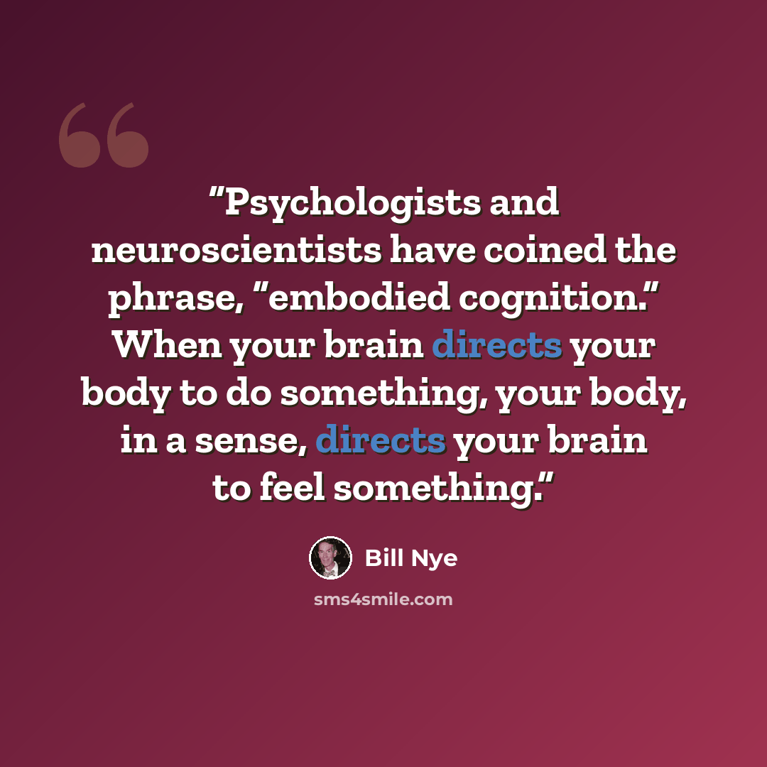 “Psychologists and neuroscientists have coined the phrase, “embodied cognition.” When your brain directs your body to do something, your body, in a sense, directs your brain to feel something.” quote by Bill Nye