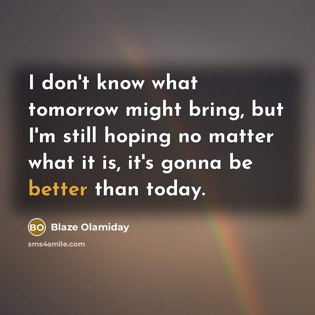 “I don't know what tomorrow might bring, but I'm still hoping no matter what it is, it's gonna be better than today.” quote by Blaze Olamiday