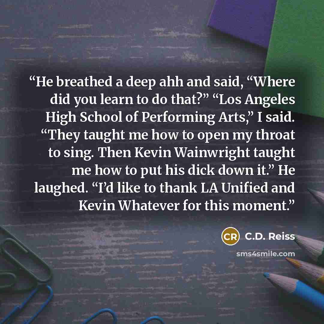 “He breathed a deep ahh and said, “Where did you learn to do that?” “Los Angeles High School of Performing Arts,” I said. “They taught me how to open my throat to sing. Then Kevin Wainwright taught me how to put his dick down it.” He laughed. “I’d like to thank LA Unified and Kevin Whatever for…” quote by C.D. Reiss