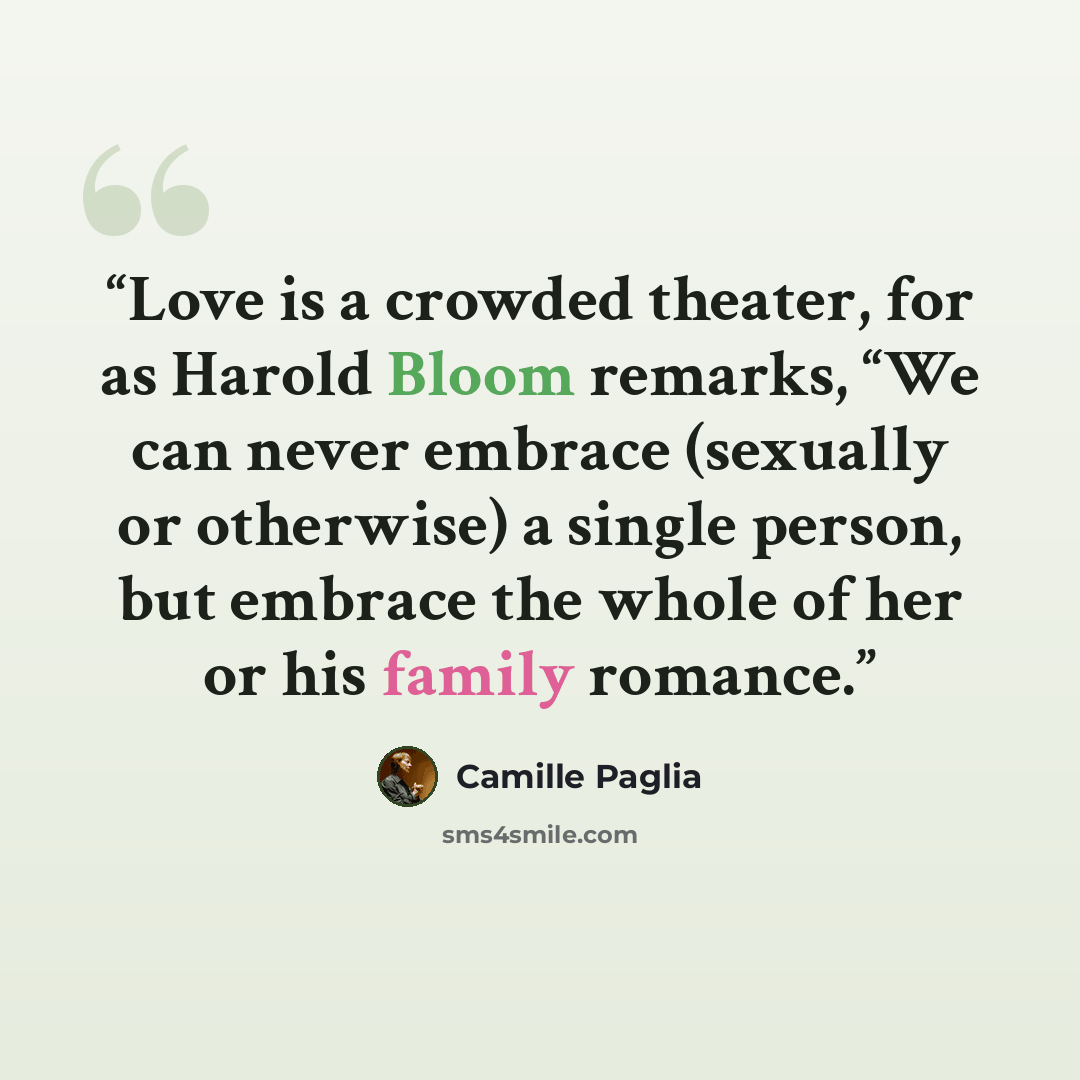 “Love is a crowded theater, for as Harold Bloom remarks, “We can never embrace (sexually or otherwise) a single person, but embrace the whole of her or his family romance.” quote by Camille Paglia