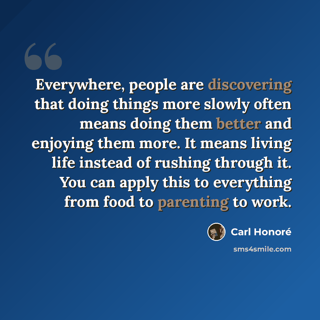 “Everywhere, people are discovering that doing things more slowly often means doing them better and enjoying them more. It means living life instead of rushing through it. You can apply this to everything from food to parenting to work.” quote by Carl Honore