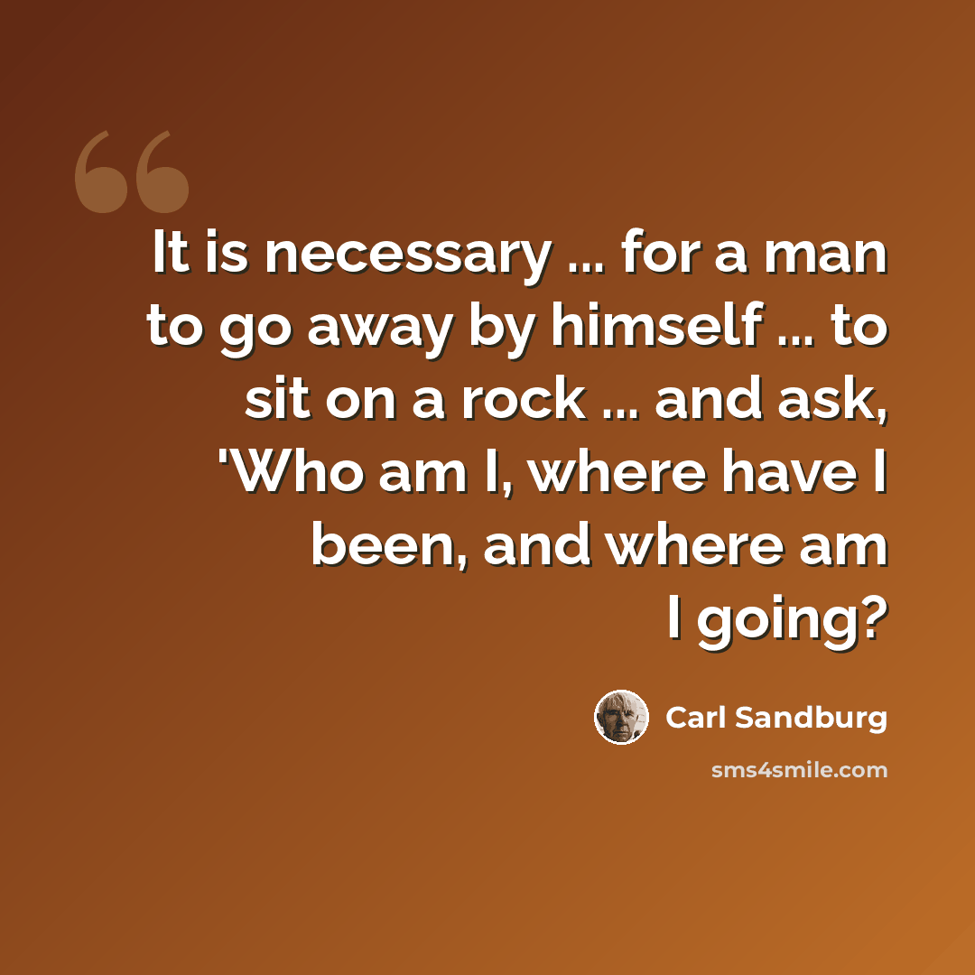 “It is necessary ... for a man to go away by himself ... to sit on a rock ... and ask, 'Who am I, where have I been, and where am I going?” quote by Carl Sandburg