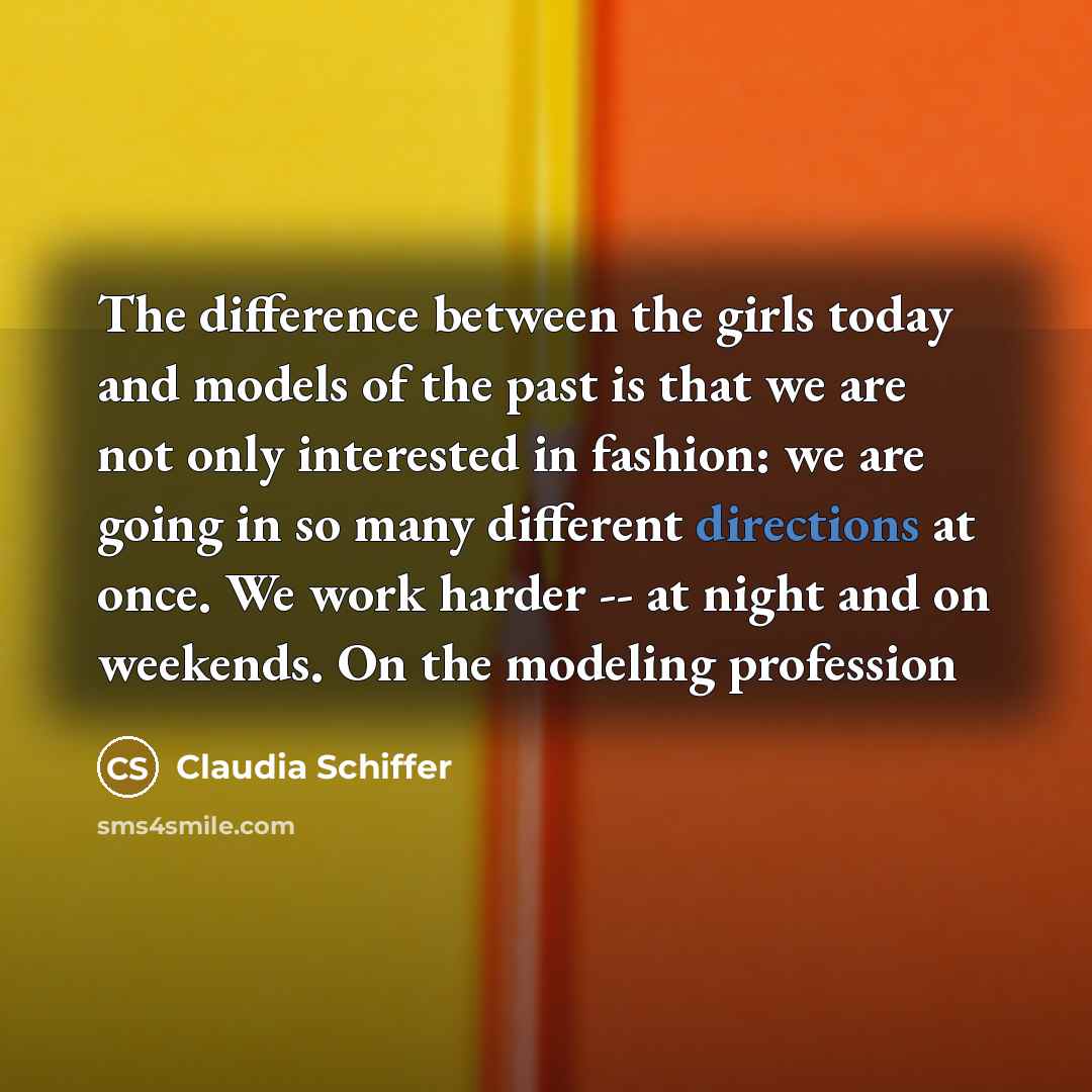 “The difference between the girls today and models of the past is that we are not only interested in fashion: we are going in so many different directions at once. We work harder -- at night and on weekends. On the modeling profession” quote by Claudia Schiffer