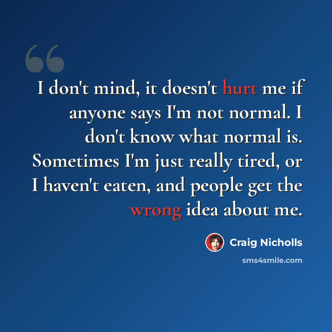 “I don't mind, it doesn't hurt me if anyone says I'm not normal. I don't know what normal is. Sometimes I'm just really tired, or I haven't eaten, and people get the wrong idea about me.” quote by Craig Nicholls