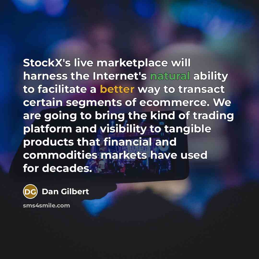 “StockX's live marketplace will harness the Internet's natural ability to facilitate a better way to transact certain segments of ecommerce. We are going to bring the kind of trading platform and visibility to tangible products that financial and commodities markets have used for decades.” quote by Dan Gilbert