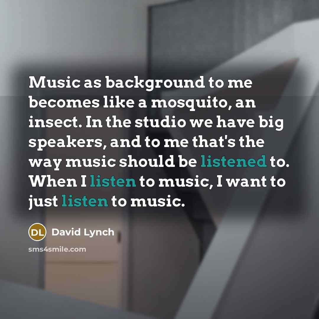 “Music as background to me becomes like a mosquito, an insect. In the studio we have big speakers, and to me that's the way music should be listened to. When I listen to music, I want to just listen to music.” quote by David Lynch