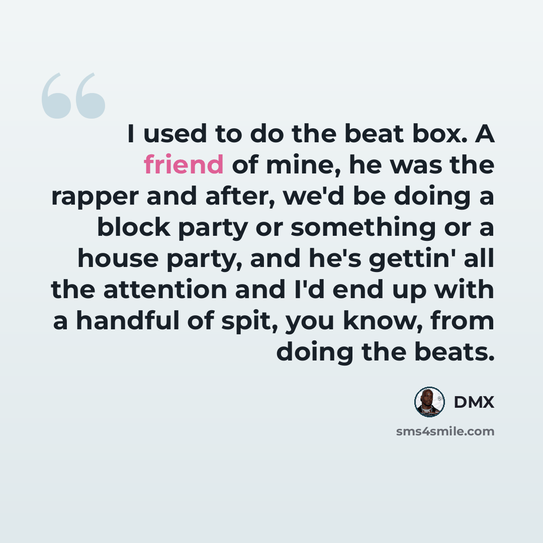 “I used to do the beat box. A friend of mine, he was the rapper and after, we'd be doing a block party or something or a house party, and he's gettin' all the attention and I'd end up with a handful of spit, you know, from doing the beats.” quote by DMX