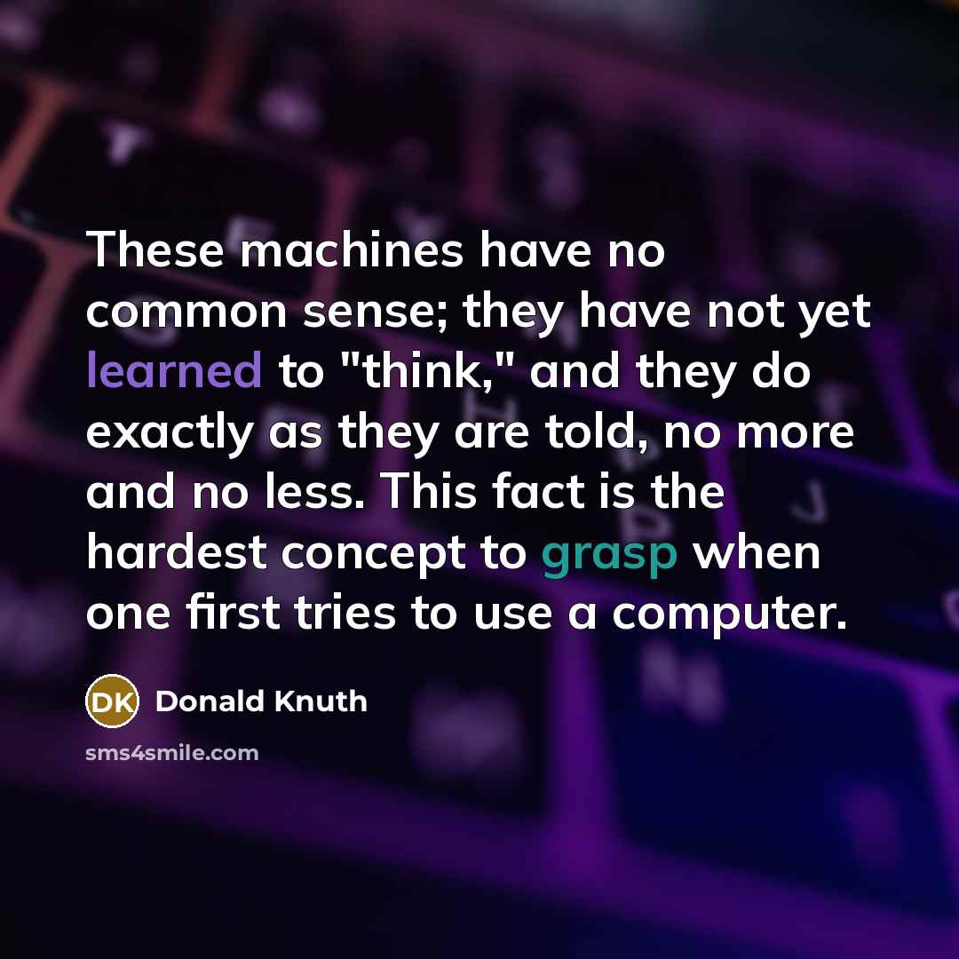 “These machines have no common sense; they have not yet learned to "think," and they do exactly as they are told, no more and no less. This fact is the hardest concept to grasp when one first tries to use a computer.” quote by Donald Knuth