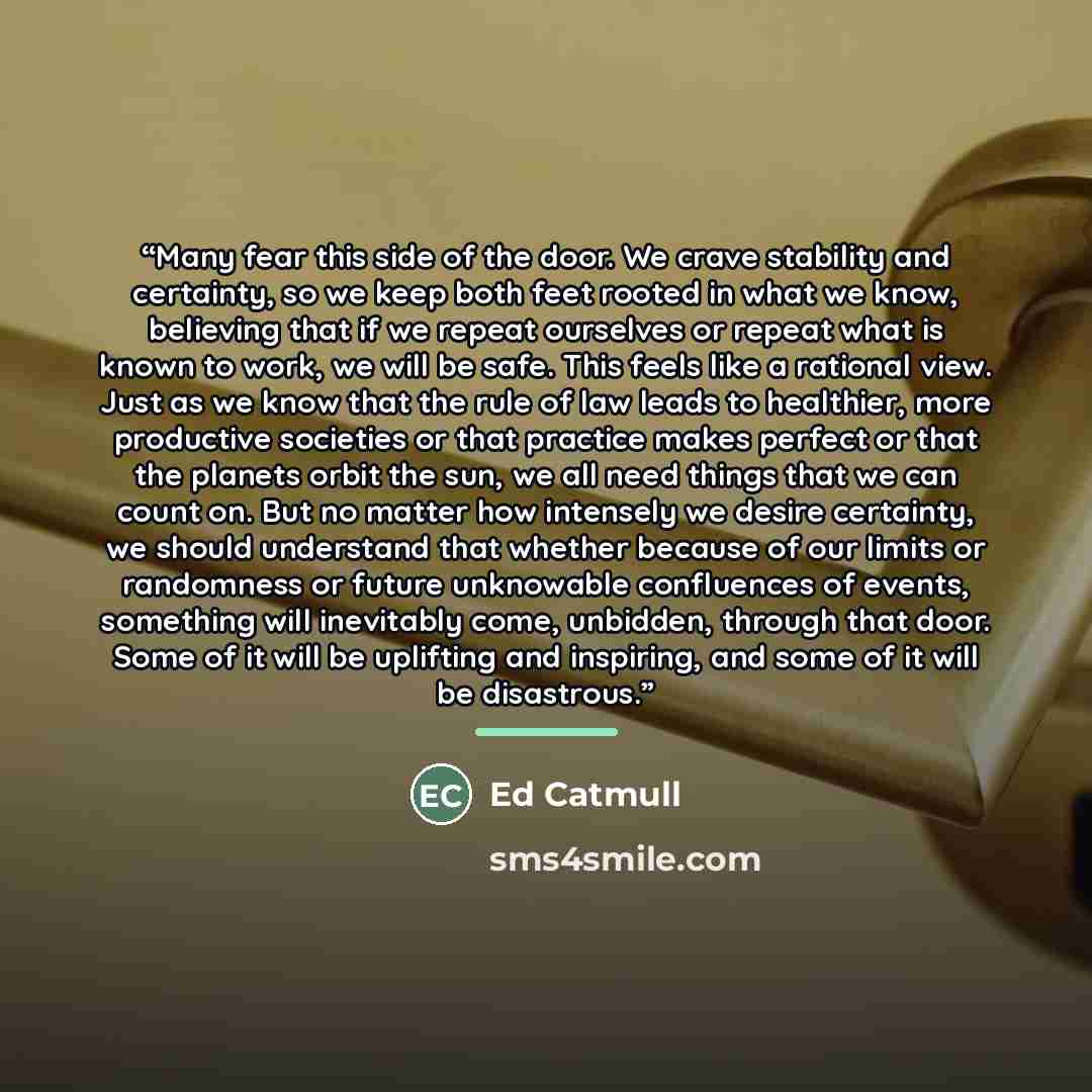 “Many fear this side of the door. We crave stability and certainty, so we keep both feet rooted in what we know, believing that if we repeat ourselves or repeat what is known to work, we will be safe. This feels like a rational view. Just as we know that the rule of law leads to healthier, more…” quote by Ed Catmull