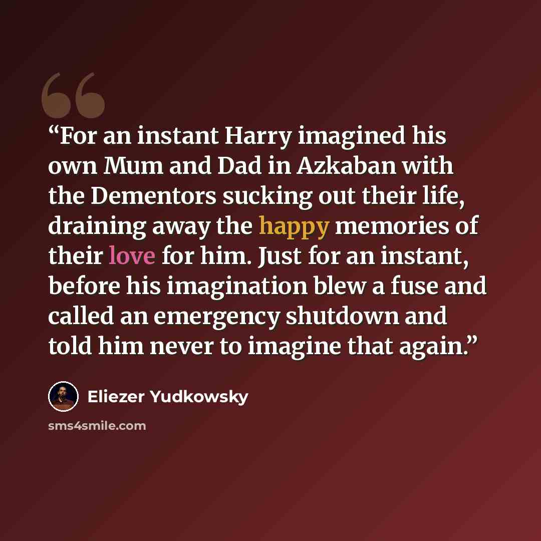 “For an instant Harry imagined his own Mum and Dad in Azkaban with the Dementors sucking out their life, draining away the happy memories of their love for him. Just for an instant, before his imagination blew a fuse and called an emergency shutdown and told him never to imagine that again.” quote by Eliezer Yudkowsky