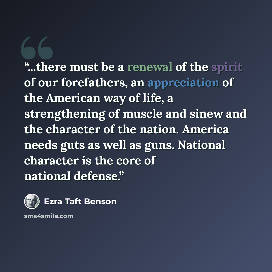 “...there must be a renewal of the spirit of our forefathers, an appreciation of the American way of life, a strengthening of muscle and sinew and the character of the nation. America needs guts as well as guns. National character is the core of national defense.” quote by Ezra Taft Benson
