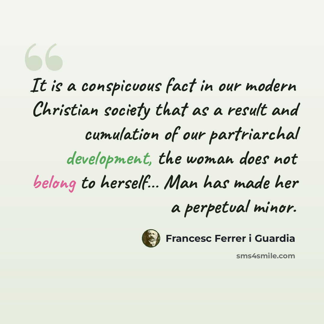 “It is a conspicuous fact in our modern Christian society that as a result and cumulation of our partriarchal development, the woman does not belong to herself… Man has made her a perpetual minor.” quote by Francesc Ferrer i Guardia