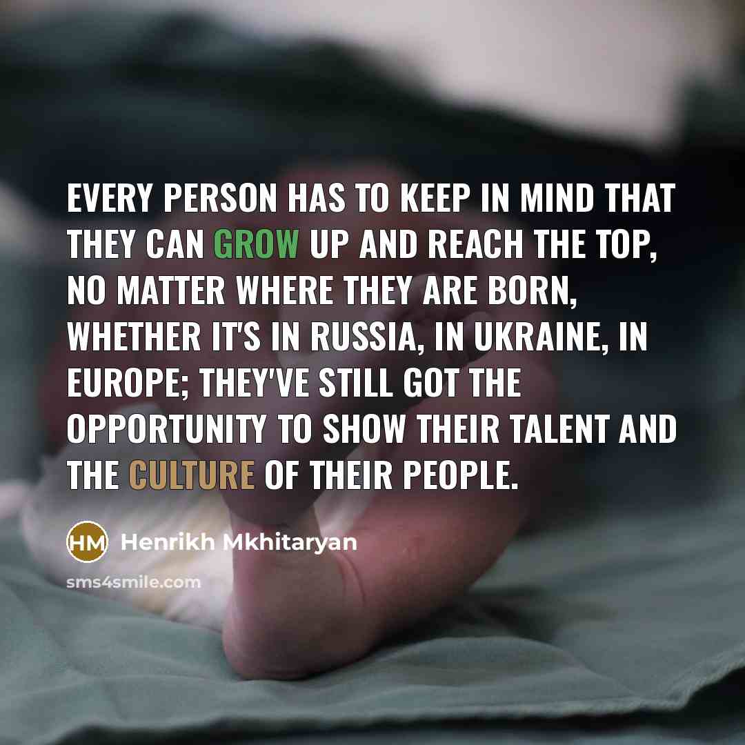 “Every person has to keep in mind that they can grow up and reach the top, no matter where they are born, whether it's in Russia, in Ukraine, in Europe; they've still got the opportunity to show their talent and the culture of their people.” quote by Henrikh Mkhitaryan