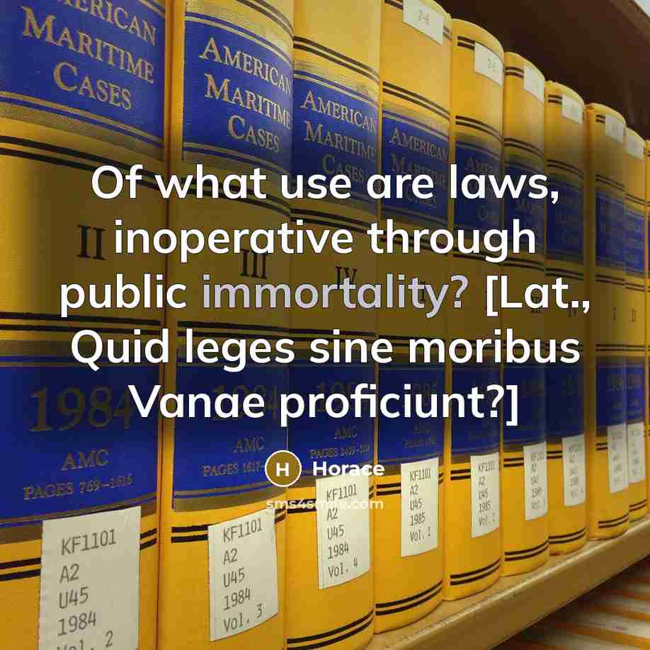 “Of what use are laws, inoperative through public immortality? [Lat., Quid leges sine moribus Vanae proficiunt?]” quote by Horace