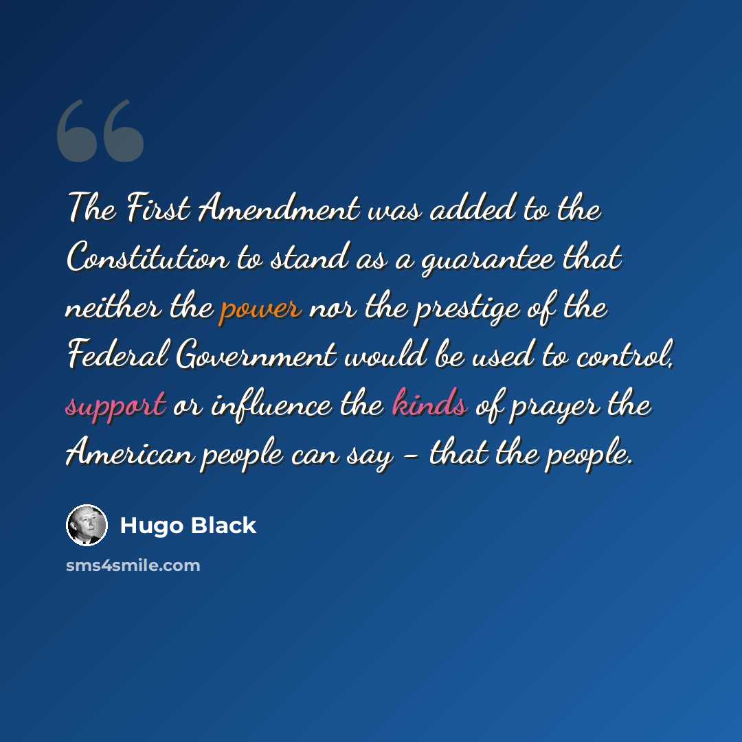 “The First Amendment was added to the Constitution to stand as a guarantee that neither the power nor the prestige of the Federal Government would be used to control, support or influence the kinds of prayer the American people can say - that the people.” quote by Hugo Black