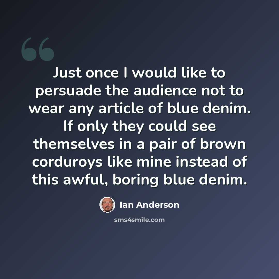 “Just once I would like to persuade the audience not to wear any article of blue denim. If only they could see themselves in a pair of brown corduroys like mine instead of this awful, boring blue denim.” quote by Ian Anderson