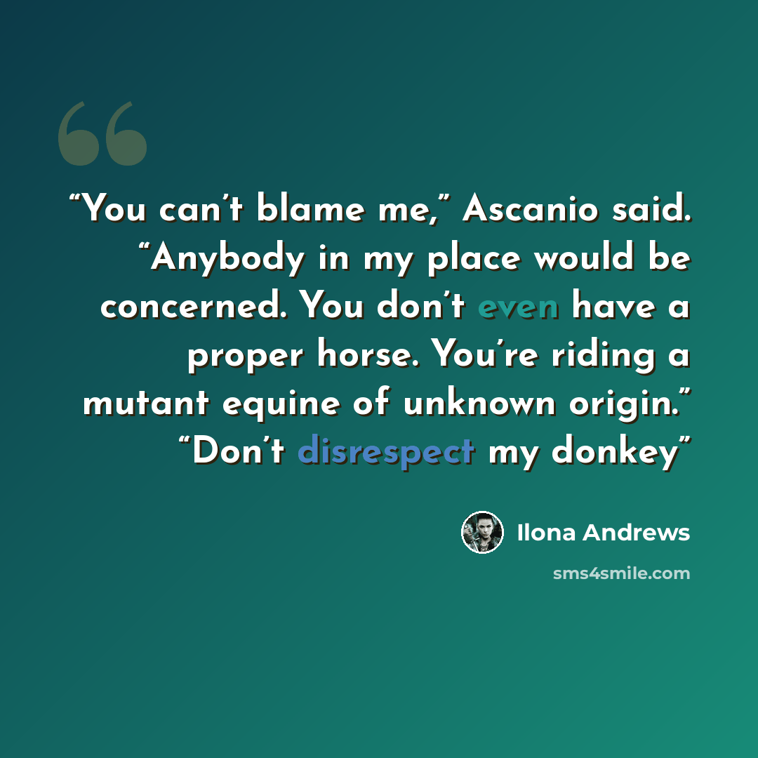 “You can’t blame me,” Ascanio said. “Anybody in my place would be concerned. You don’t even have a proper horse. You’re riding a mutant equine of unknown origin.” “Don’t disrespect my donkey” quote by Ilona Andrews