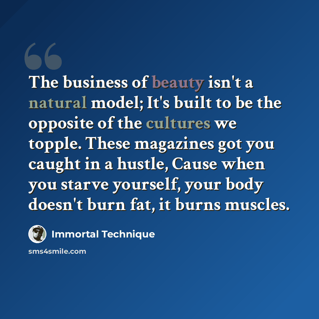 “The business of beauty isn't a natural model; It's built to be the opposite of the cultures we topple. These magazines got you caught in a hustle, Cause when you starve yourself, your body doesn't burn fat, it burns muscles.” quote by Immortal Technique