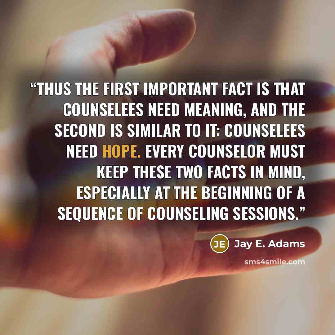 “Thus the first important fact is that counselees need meaning, and the second is similar to it: counselees need hope. Every counselor must keep these two facts in mind, especially at the beginning of a sequence of counseling sessions.” quote by Jay E. Adams