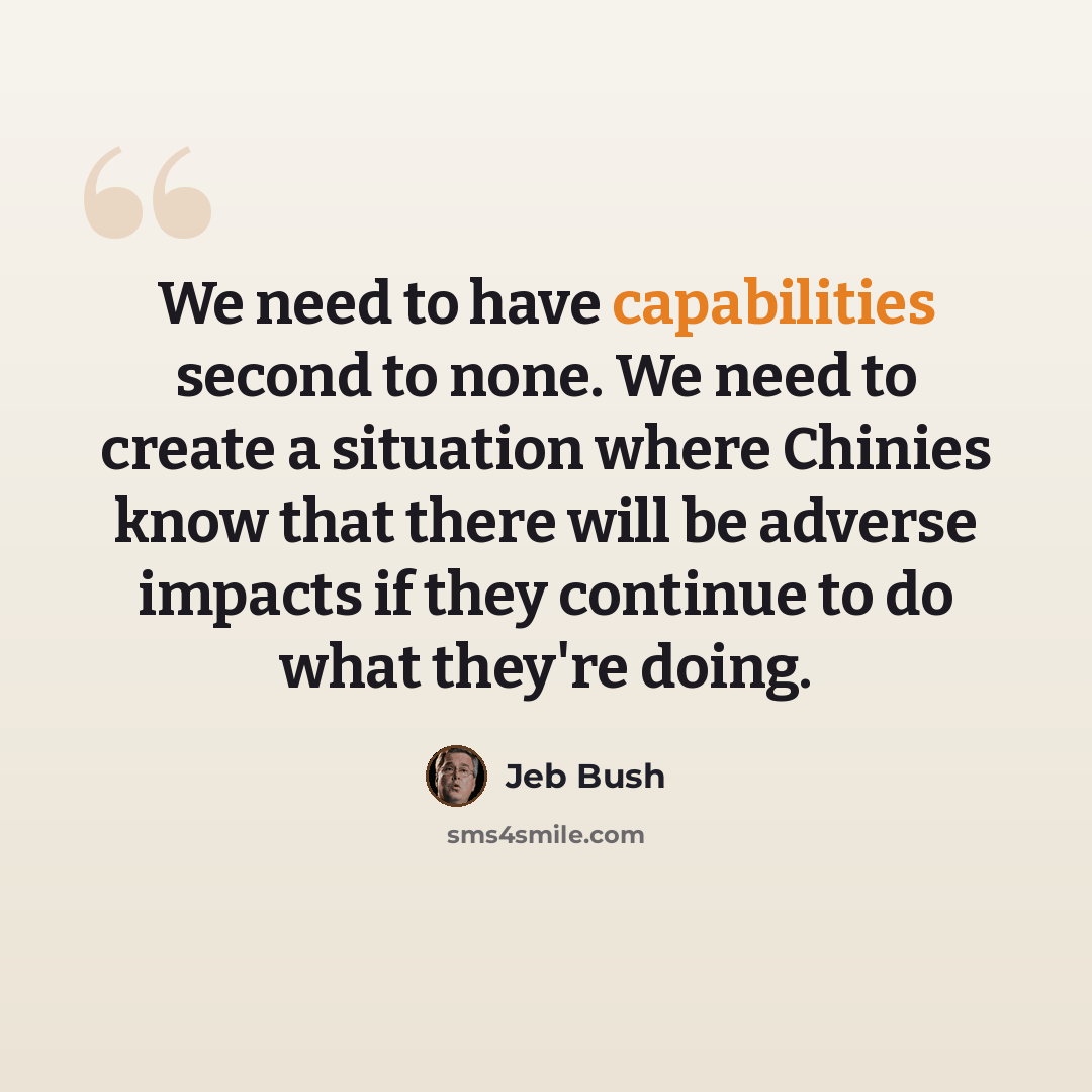 “We need to have capabilities second to none. We need to create a situation where Chinies know that there will be adverse impacts if they continue to do what they're doing.” quote by Jeb Bush
