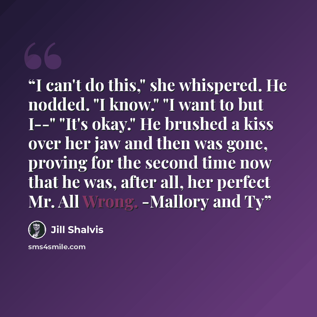 “I can't do this," she whispered. He nodded. "I know." "I want to but I--" "It's okay." He brushed a kiss over her jaw and then was gone, proving for the second time now that he was, after all, her perfect Mr. All Wrong. -Mallory and Ty” quote by Jill Shalvis