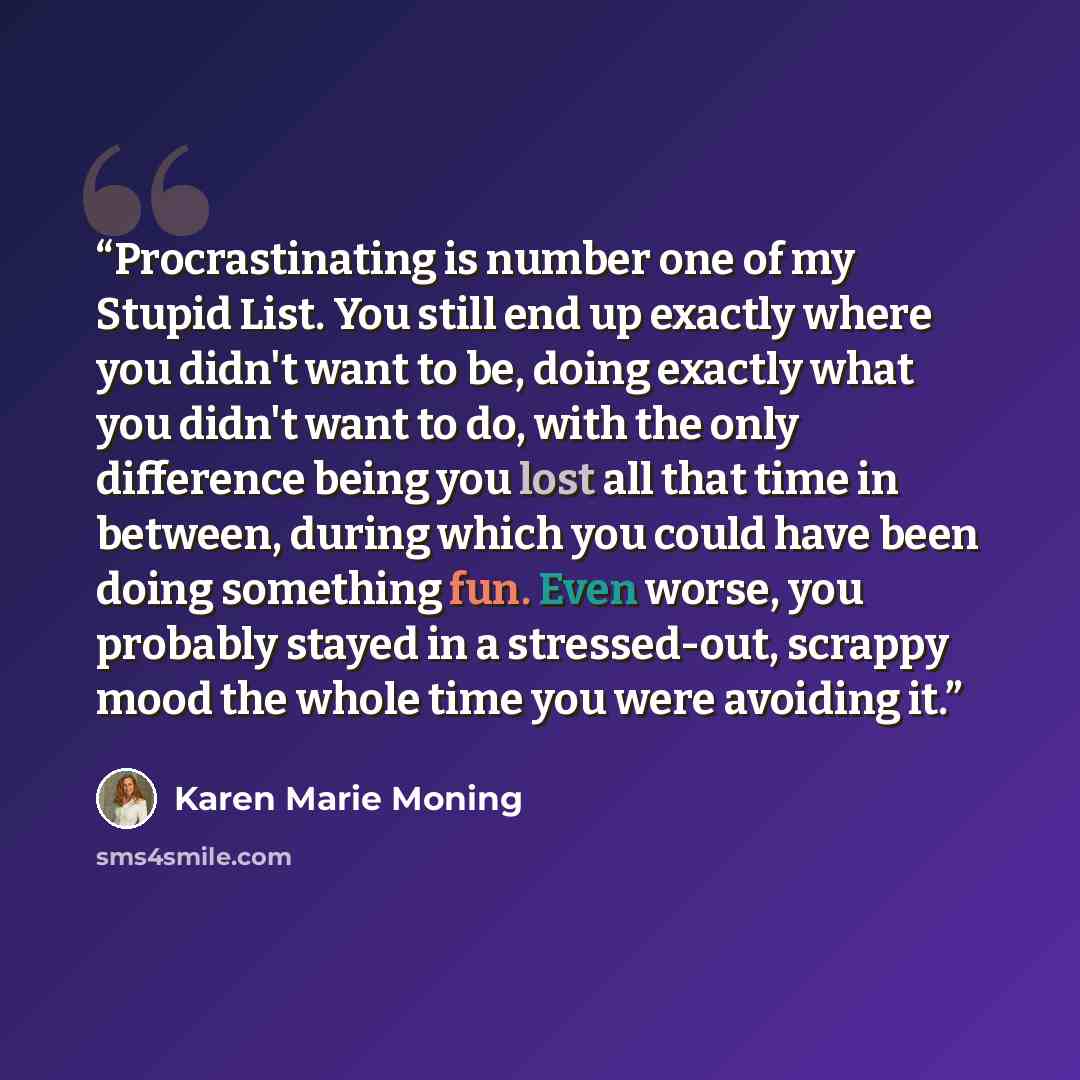 “Procrastinating is number one of my Stupid List. You still end up exactly where you didn't want to be, doing exactly what you didn't want to do, with the only difference being you lost all that time in between, during which you could have been doing something fun. Even worse, you probably stayed…” quote by Karen Marie Moning