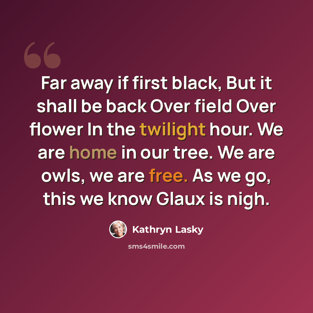 “Far away if first black, But it shall be back Over field Over flower In the twilight hour. We are home in our tree. We are owls, we are free. As we go, this we know Glaux is nigh.” quote by Kathryn Lasky