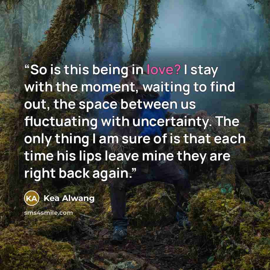 “So is this being in love? I stay with the moment, waiting to find out, the space between us fluctuating with uncertainty. The only thing I am sure of is that each time his lips leave mine they are right back again.” quote by Kea Alwang