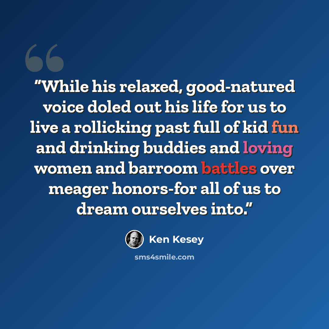 “While his relaxed, good-natured voice doled out his life for us to live a rollicking past full of kid fun and drinking buddies and loving women and barroom battles over meager honors-for all of us to dream ourselves into.” quote by Ken Kesey