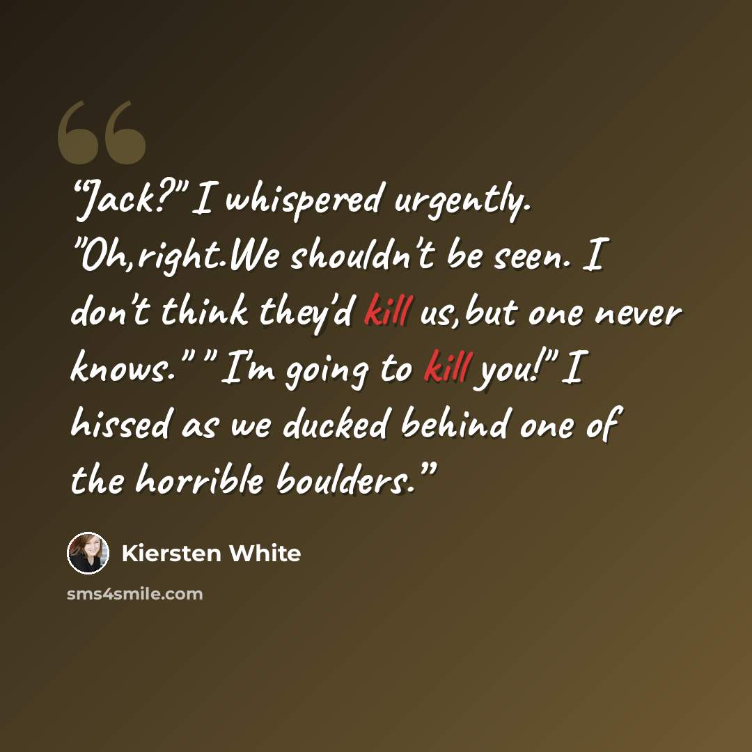 “Jack?" I whispered urgently. "Oh,right.We shouldn't be seen. I don't think they'd kill us,but one never knows." " I'm going to kill you!" I hissed as we ducked behind one of the horrible boulders.” quote by Kiersten White